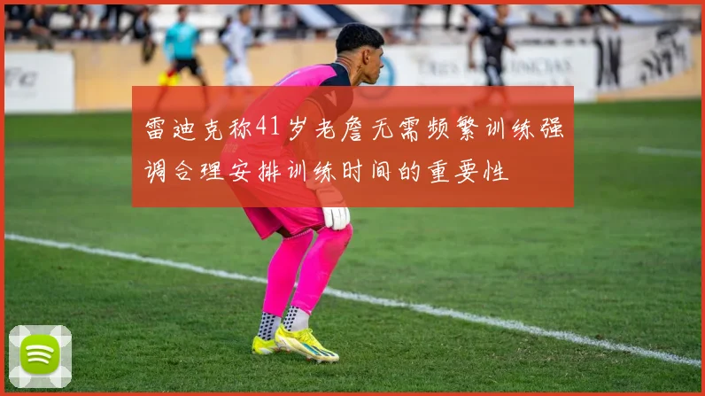 雷迪克称41岁老詹无需频繁训练强调合理安排训练时间的重要性