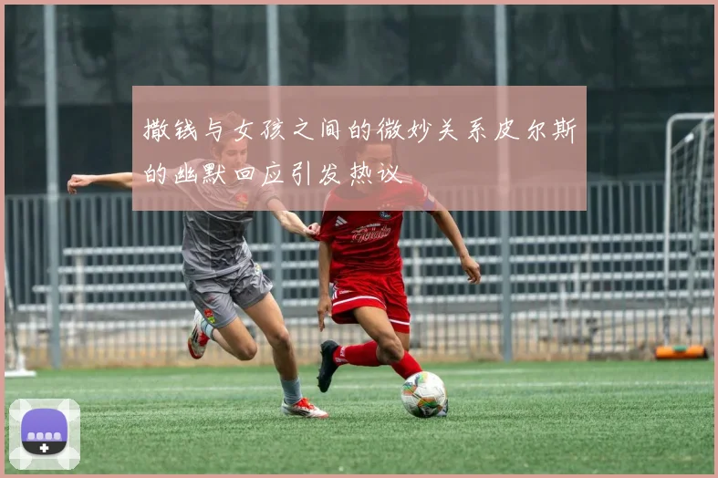 撒钱与女孩之间的微妙关系皮尔斯的幽默回应引发热议