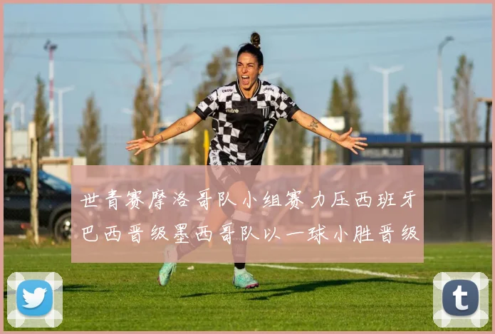 世青赛摩洛哥队小组赛力压西班牙巴西晋级墨西哥队以一球小胜晋级决赛阶段