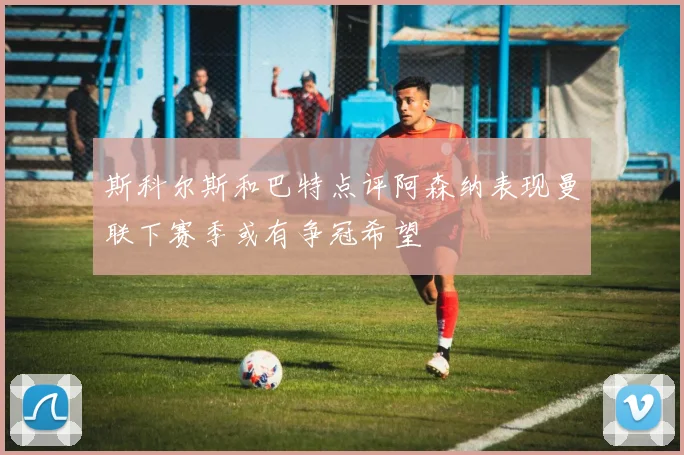 斯科尔斯和巴特点评阿森纳表现曼联下赛季或有争冠希望