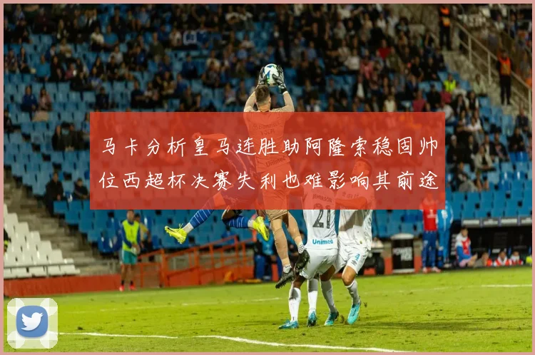 马卡分析皇马连胜助阿隆索稳固帅位西超杯决赛失利也难影响其前途
