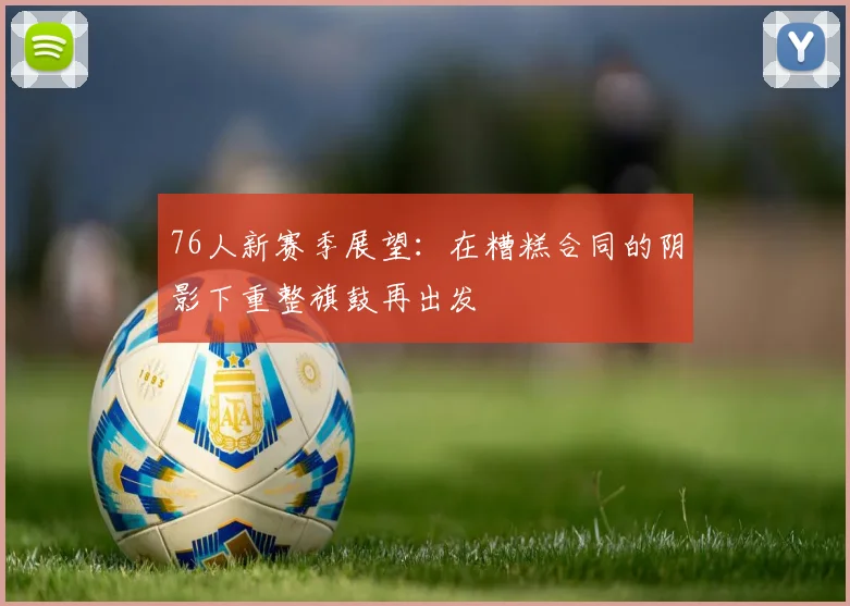 76人新赛季展望：在糟糕合同的阴影下重整旗鼓再出发
