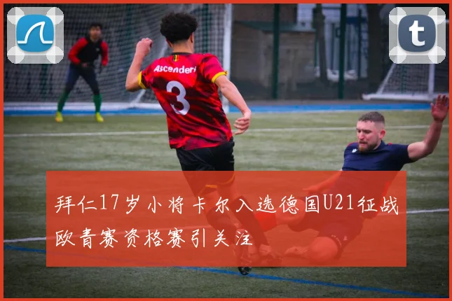 拜仁17岁小将卡尔入选德国U21征战欧青赛资格赛引关注