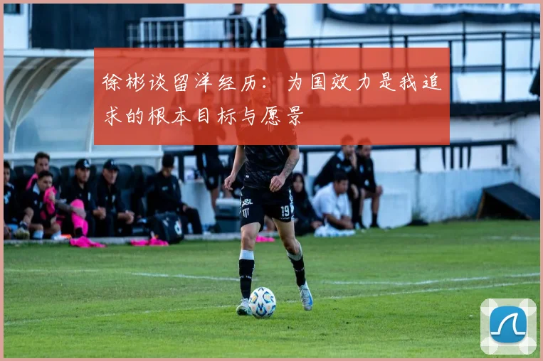 徐彬谈留洋经历：为国效力是我追求的根本目标与愿景